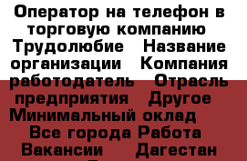 Оператор на телефон в торговую компанию. Трудолюбие › Название организации ­ Компания-работодатель › Отрасль предприятия ­ Другое › Минимальный оклад ­ 1 - Все города Работа » Вакансии   . Дагестан респ.,Дагестанские Огни г.